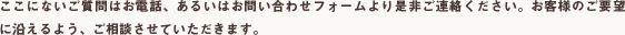 ここにないご質問はお電話、あるいはお問い合わせフォームより是非ご連絡ください。お客様のご要望に沿えるよう、ご相談させていただきます。