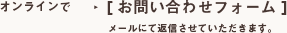 オンラインで　［お問い合わせフォーム］　メールにて返信させていただきます。